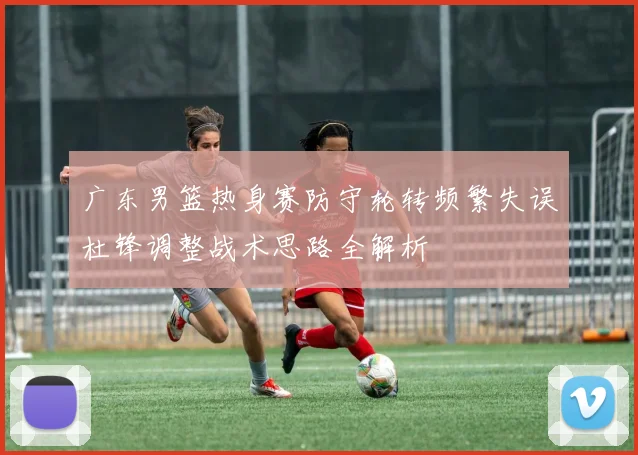 广东男篮热身赛防守轮转频繁失误杜锋调整战术思路全解析