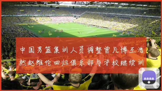 中国男篮集训人员调整曾凡博王浩然赵维伦回归俱乐部与学校继续训练