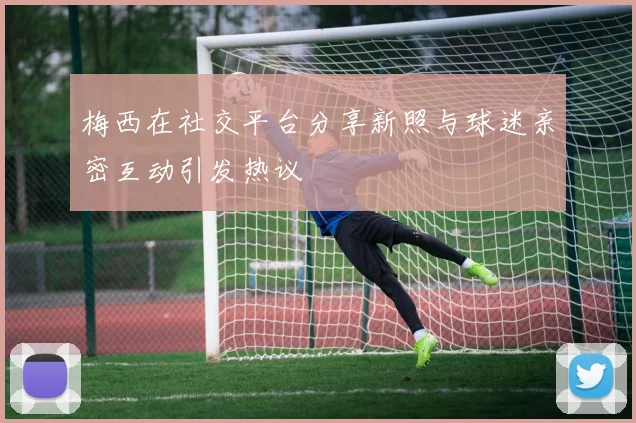 梅西在社交平台分享新照与球迷亲密互动引发热议