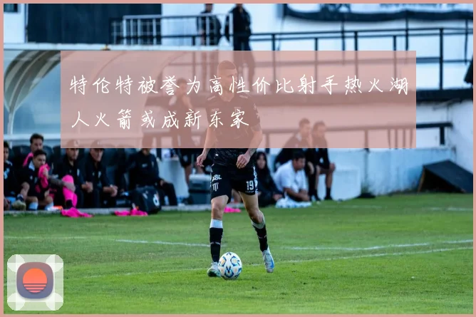 特伦特被誉为高性价比射手热火湖人火箭或成新东家