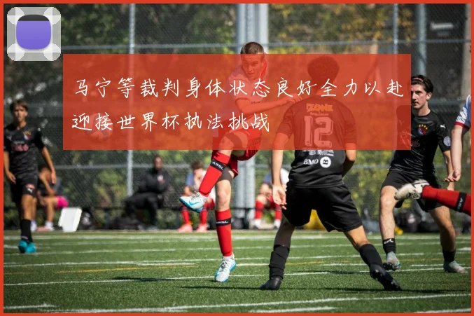 马宁等裁判身体状态良好全力以赴迎接世界杯执法挑战