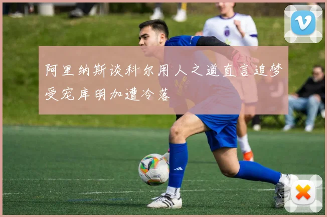 阿里纳斯谈科尔用人之道直言追梦受宠库明加遭冷落