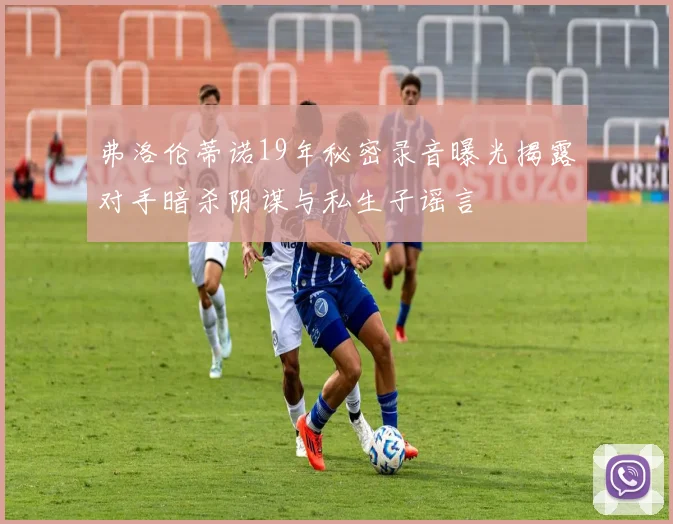 弗洛伦蒂诺19年秘密录音曝光揭露对手暗杀阴谋与私生子谣言