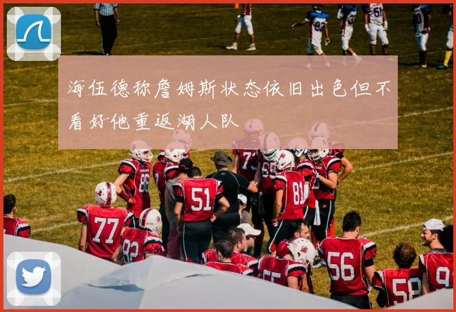 海伍德称詹姆斯状态依旧出色但不看好他重返湖人队