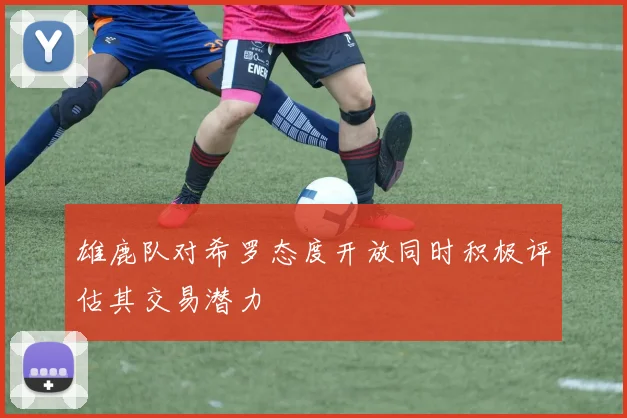 雄鹿队对希罗态度开放同时积极评估其交易潜力