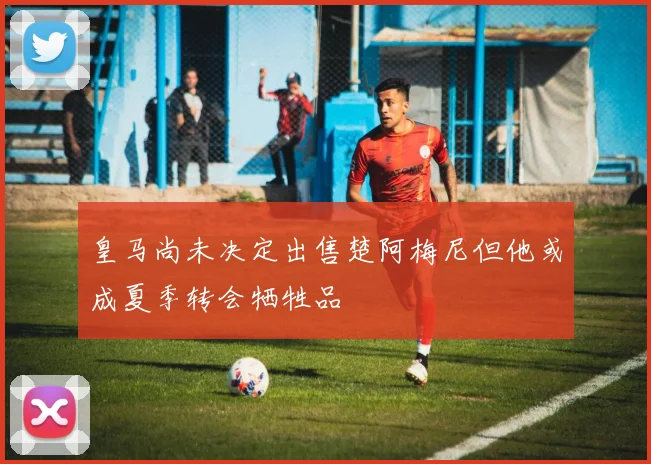 皇马尚未决定出售楚阿梅尼但他或成夏季转会牺牲品