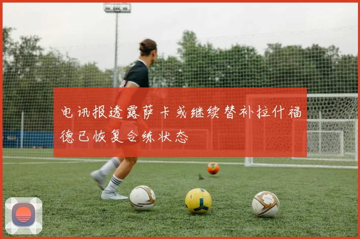电讯报透露萨卡或继续替补拉什福德已恢复合练状态