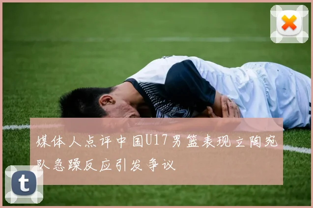 媒体人点评中国U17男篮表现立陶宛队急躁反应引发争议
