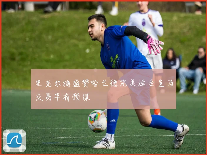 里克尔梅盛赞哈兰德完美适合皇马交易早有预谋