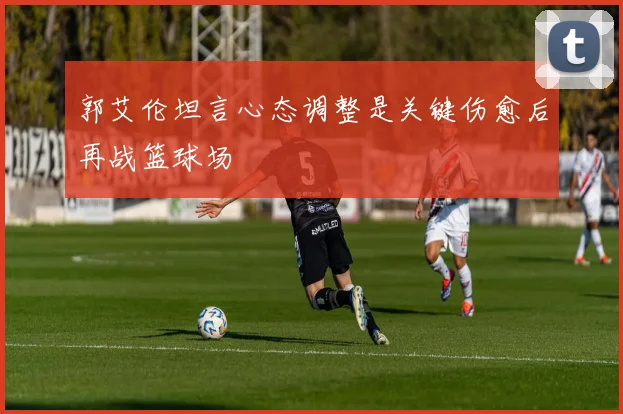 郭艾伦坦言心态调整是关键伤愈后再战篮球场