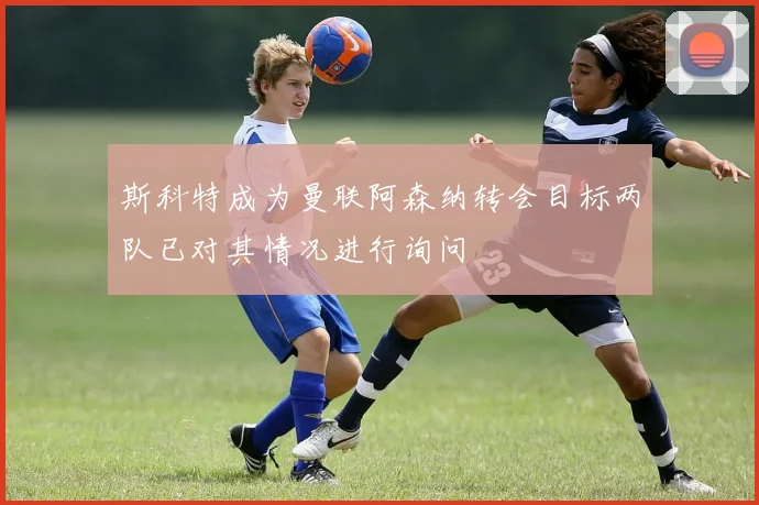 斯科特成为曼联阿森纳转会目标两队已对其情况进行询问