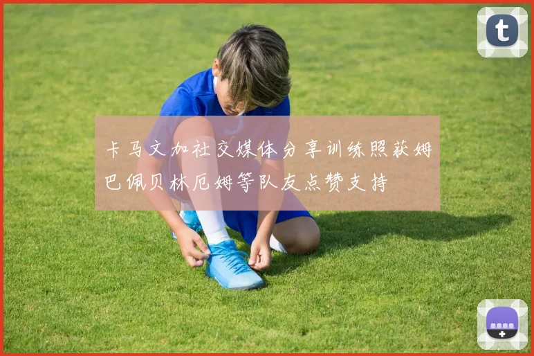 卡马文加社交媒体分享训练照获姆巴佩贝林厄姆等队友点赞支持