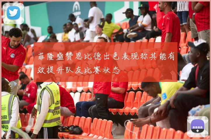 菲隆盛赞恩比德出色表现称其能有效提升队友比赛状态