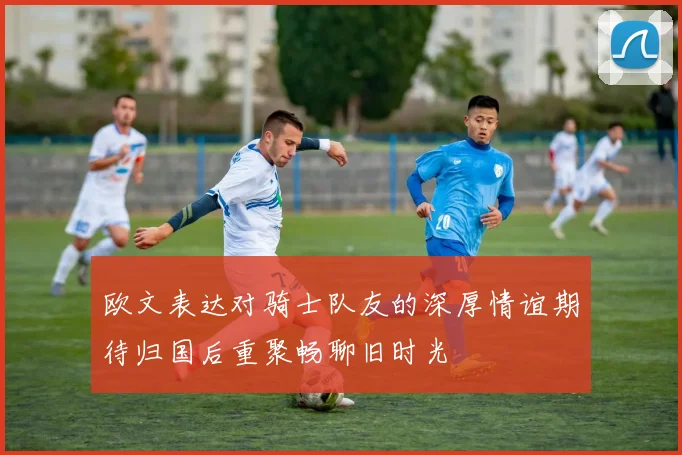 欧文表达对骑士队友的深厚情谊期待归国后重聚畅聊旧时光