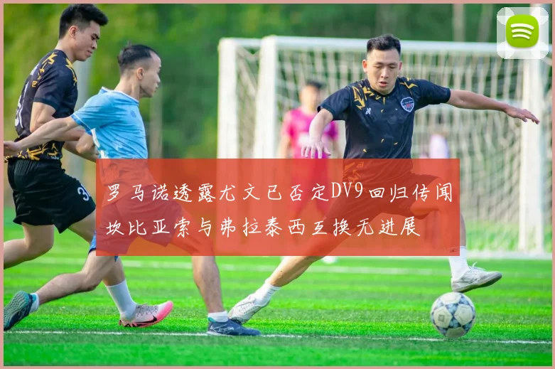 罗马诺透露尤文已否定DV9回归传闻坎比亚索与弗拉泰西互换无进展